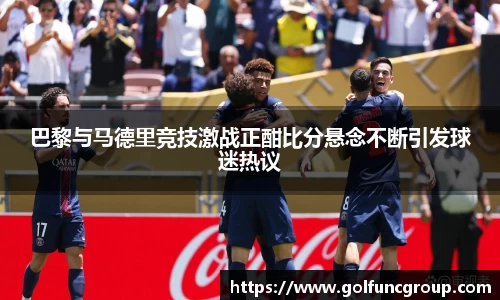 巴黎与马德里竞技激战正酣比分悬念不断引发球迷热议