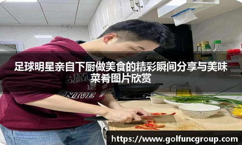 足球明星亲自下厨做美食的精彩瞬间分享与美味菜肴图片欣赏